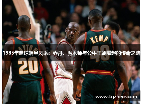 1985年篮球明星风采：乔丹、魔术师与公牛王朝崛起的传奇之路